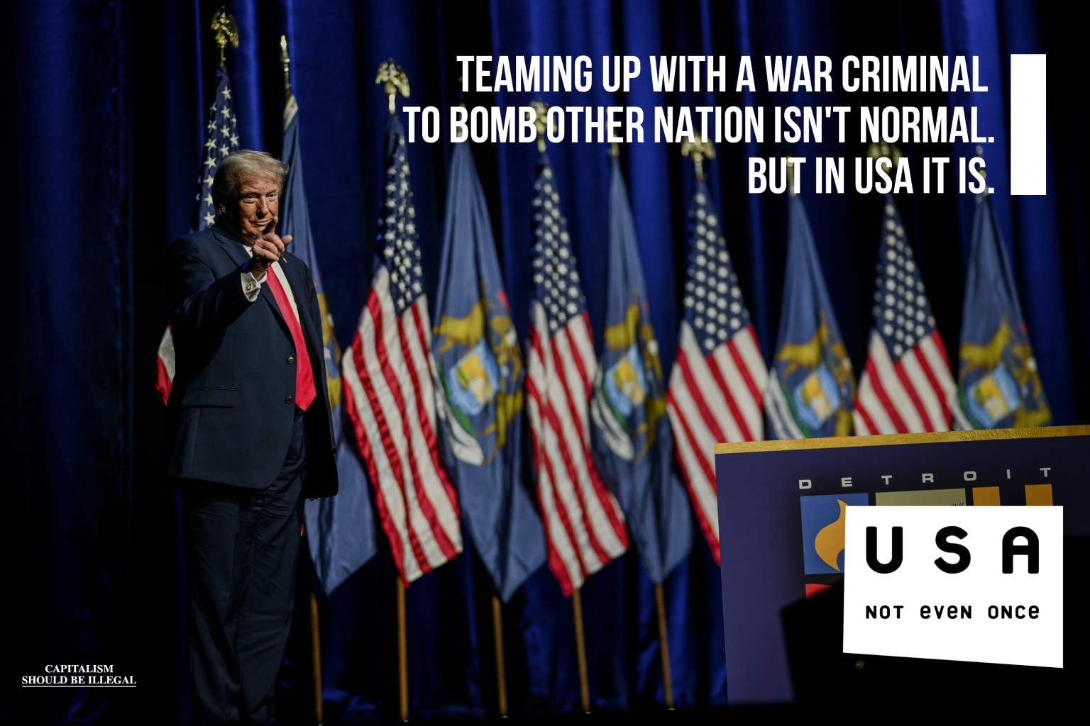 A meme in a format of "not even once". The photo depicts Donald Trump standing in front of multiple flags pointing finger at camera. Main text says: "Teaming up with a war criminal to bomb other nation isn't normal. But in USA it is". Bottom right has "USA not even once" text. If you look closely, you can see "Capitalism shoud be illegal" written in bottom left.